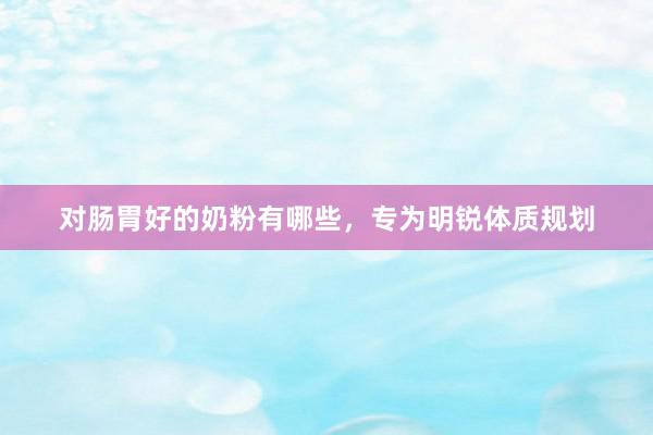 对肠胃好的奶粉有哪些,专为明锐体质规划