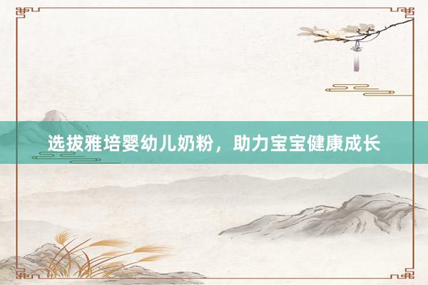 选拔雅培婴幼儿奶粉,助力宝宝健康成长
