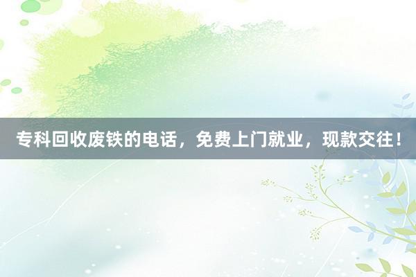 专科回收废铁的电话,免费上门就业,现款交往!